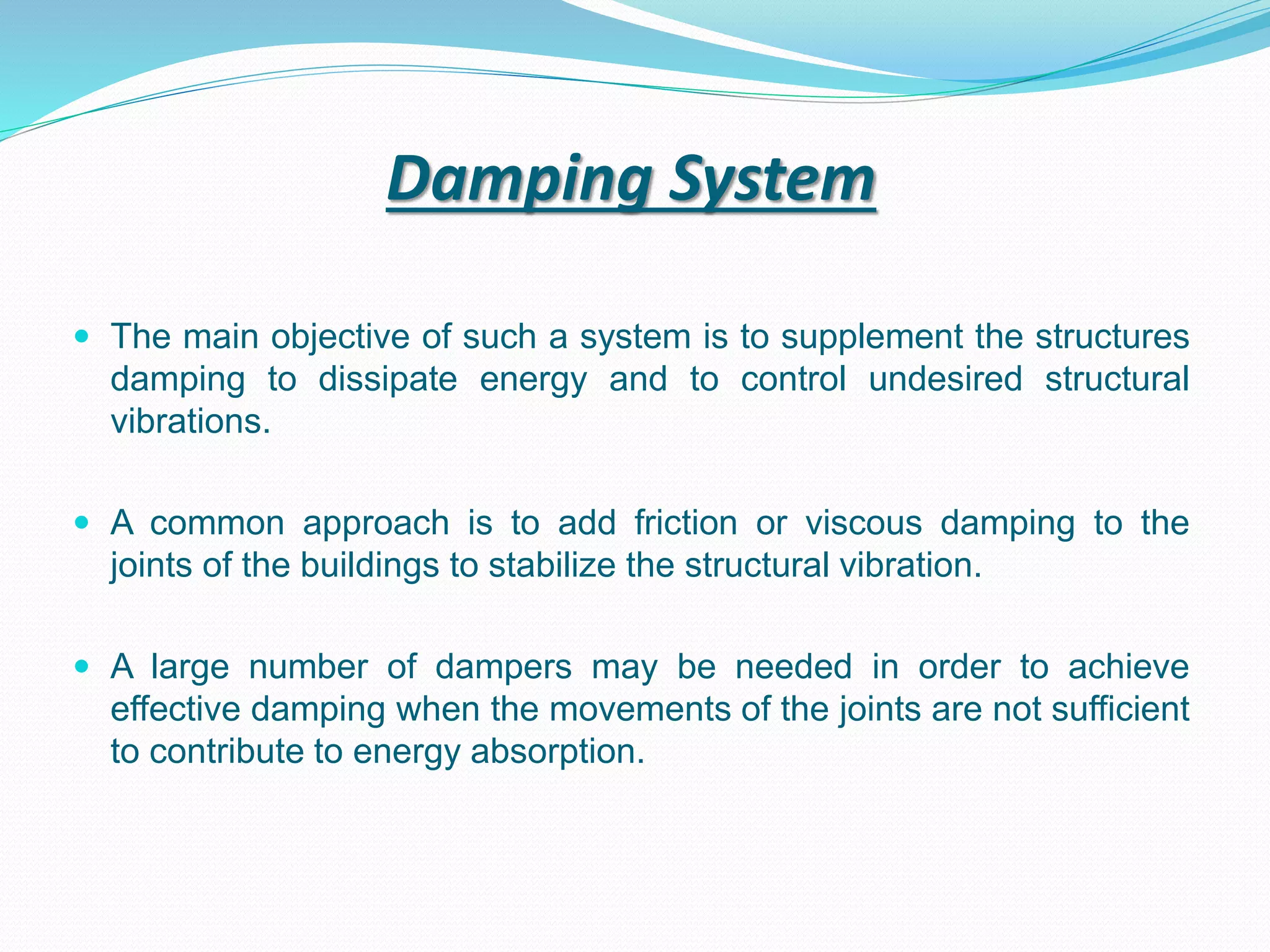 Damping System
 The main objective of such a system is to supplement the structures
damping to dissipate energy and to control undesired structural
vibrations.
 A common approach is to add friction or viscous damping to the
joints of the buildings to stabilize the structural vibration.
 A large number of dampers may be needed in order to achieve
effective damping when the movements of the joints are not sufficient
to contribute to energy absorption.
 