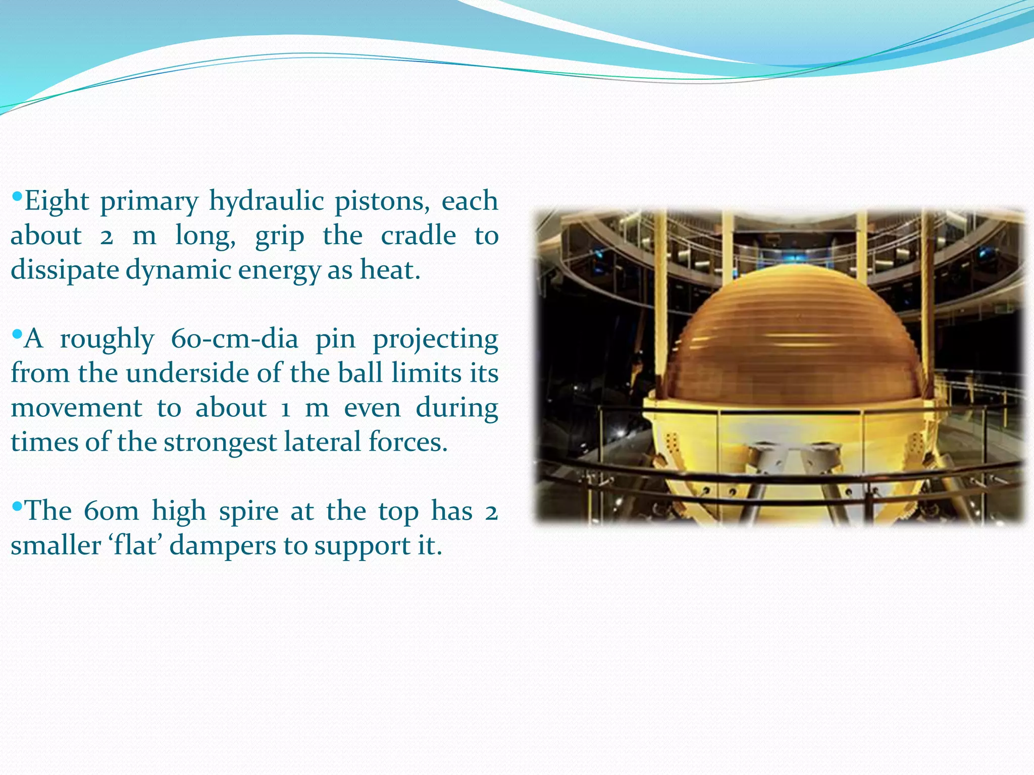 •Eight primary hydraulic pistons, each
about 2 m long, grip the cradle to
dissipate dynamic energy as heat.
•A roughly 60-cm-dia pin projecting
from the underside of the ball limits its
movement to about 1 m even during
times of the strongest lateral forces.
•The 60m high spire at the top has 2
smaller ‘flat’ dampers to support it.
 