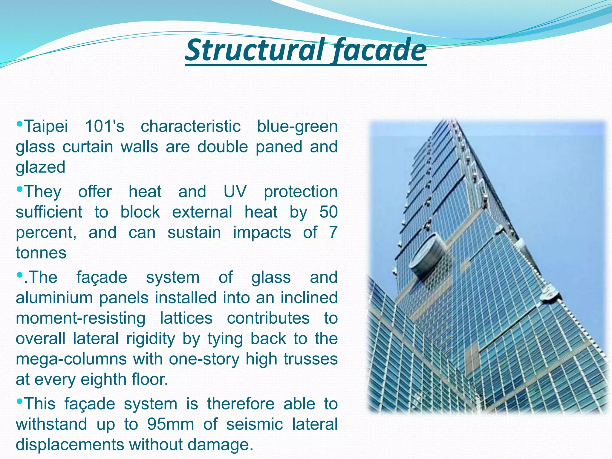 Structural facade
•Taipei 101's characteristic blue-green
glass curtain walls are double paned and
glazed
•They offer heat and UV protection
sufficient to block external heat by 50
percent, and can sustain impacts of 7
tonnes
•.The façade system of glass and
aluminium panels installed into an inclined
moment-resisting lattices contributes to
overall lateral rigidity by tying back to the
mega-columns with one-story high trusses
at every eighth floor.
•This façade system is therefore able to
withstand up to 95mm of seismic lateral
displacements without damage.
 