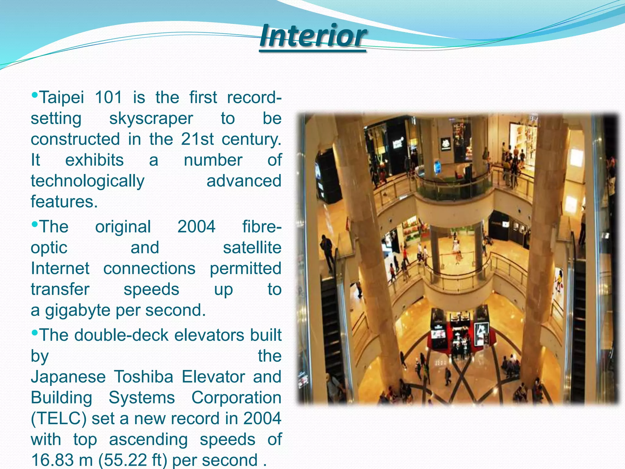 Interior
•Taipei 101 is the first record-
setting skyscraper to be
constructed in the 21st century.
It exhibits a number of
technologically advanced
features.
•The original 2004 fibre-
optic and satellite
Internet connections permitted
transfer speeds up to
a gigabyte per second.
•The double-deck elevators built
by the
Japanese Toshiba Elevator and
Building Systems Corporation
(TELC) set a new record in 2004
with top ascending speeds of
16.83 m (55.22 ft) per second .
 