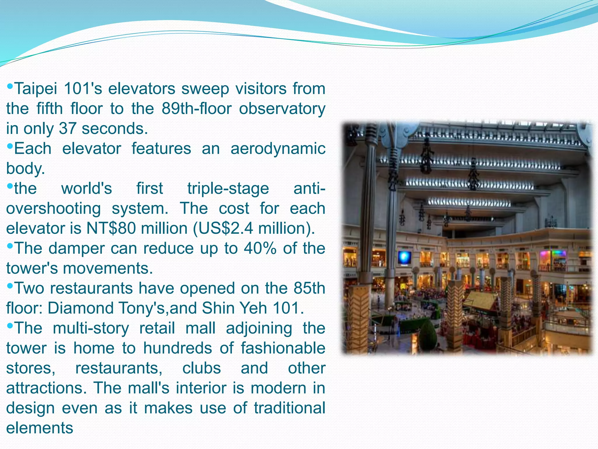 •Taipei 101's elevators sweep visitors from
the fifth floor to the 89th-floor observatory
in only 37 seconds.
•Each elevator features an aerodynamic
body.
•the world's first triple-stage anti-
overshooting system. The cost for each
elevator is NT$80 million (US$2.4 million).
•The damper can reduce up to 40% of the
tower's movements.
•Two restaurants have opened on the 85th
floor: Diamond Tony's,and Shin Yeh 101.
•The multi-story retail mall adjoining the
tower is home to hundreds of fashionable
stores, restaurants, clubs and other
attractions. The mall's interior is modern in
design even as it makes use of traditional
elements
 