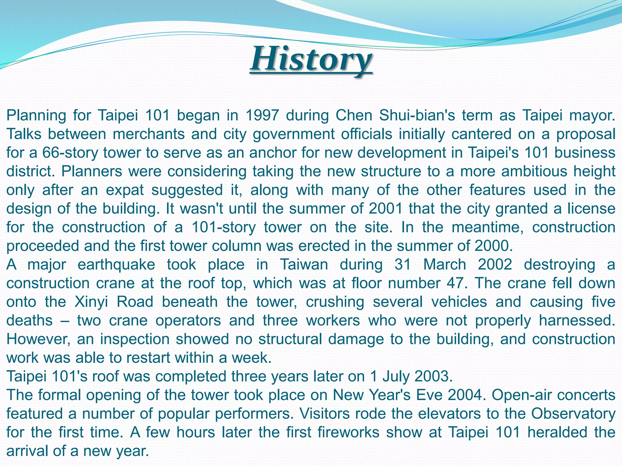 History
Planning for Taipei 101 began in 1997 during Chen Shui-bian's term as Taipei mayor.
Talks between merchants and city government officials initially cantered on a proposal
for a 66-story tower to serve as an anchor for new development in Taipei's 101 business
district. Planners were considering taking the new structure to a more ambitious height
only after an expat suggested it, along with many of the other features used in the
design of the building. It wasn't until the summer of 2001 that the city granted a license
for the construction of a 101-story tower on the site. In the meantime, construction
proceeded and the first tower column was erected in the summer of 2000.
A major earthquake took place in Taiwan during 31 March 2002 destroying a
construction crane at the roof top, which was at floor number 47. The crane fell down
onto the Xinyi Road beneath the tower, crushing several vehicles and causing five
deaths – two crane operators and three workers who were not properly harnessed.
However, an inspection showed no structural damage to the building, and construction
work was able to restart within a week.
Taipei 101's roof was completed three years later on 1 July 2003.
The formal opening of the tower took place on New Year's Eve 2004. Open-air concerts
featured a number of popular performers. Visitors rode the elevators to the Observatory
for the first time. A few hours later the first fireworks show at Taipei 101 heralded the
arrival of a new year.
 