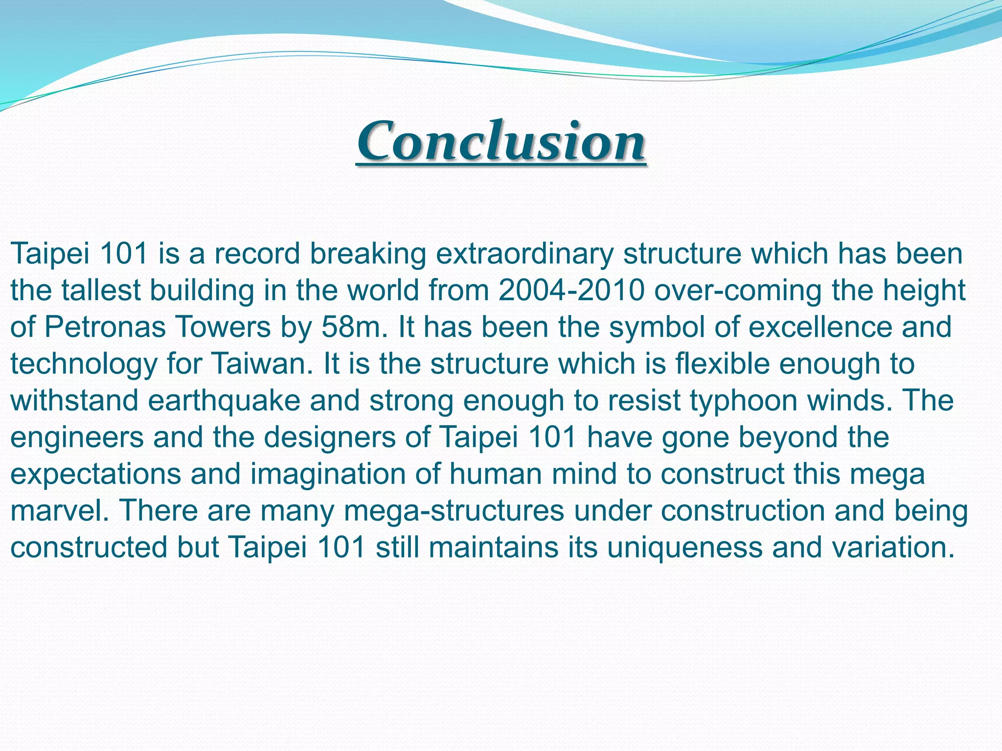 Taipei 101 is a record breaking extraordinary structure which has been
the tallest building in the world from 2004-2010 over-coming the height
of Petronas Towers by 58m. It has been the symbol of excellence and
technology for Taiwan. It is the structure which is flexible enough to
withstand earthquake and strong enough to resist typhoon winds. The
engineers and the designers of Taipei 101 have gone beyond the
expectations and imagination of human mind to construct this mega
marvel. There are many mega-structures under construction and being
constructed but Taipei 101 still maintains its uniqueness and variation.
Conclusion
 