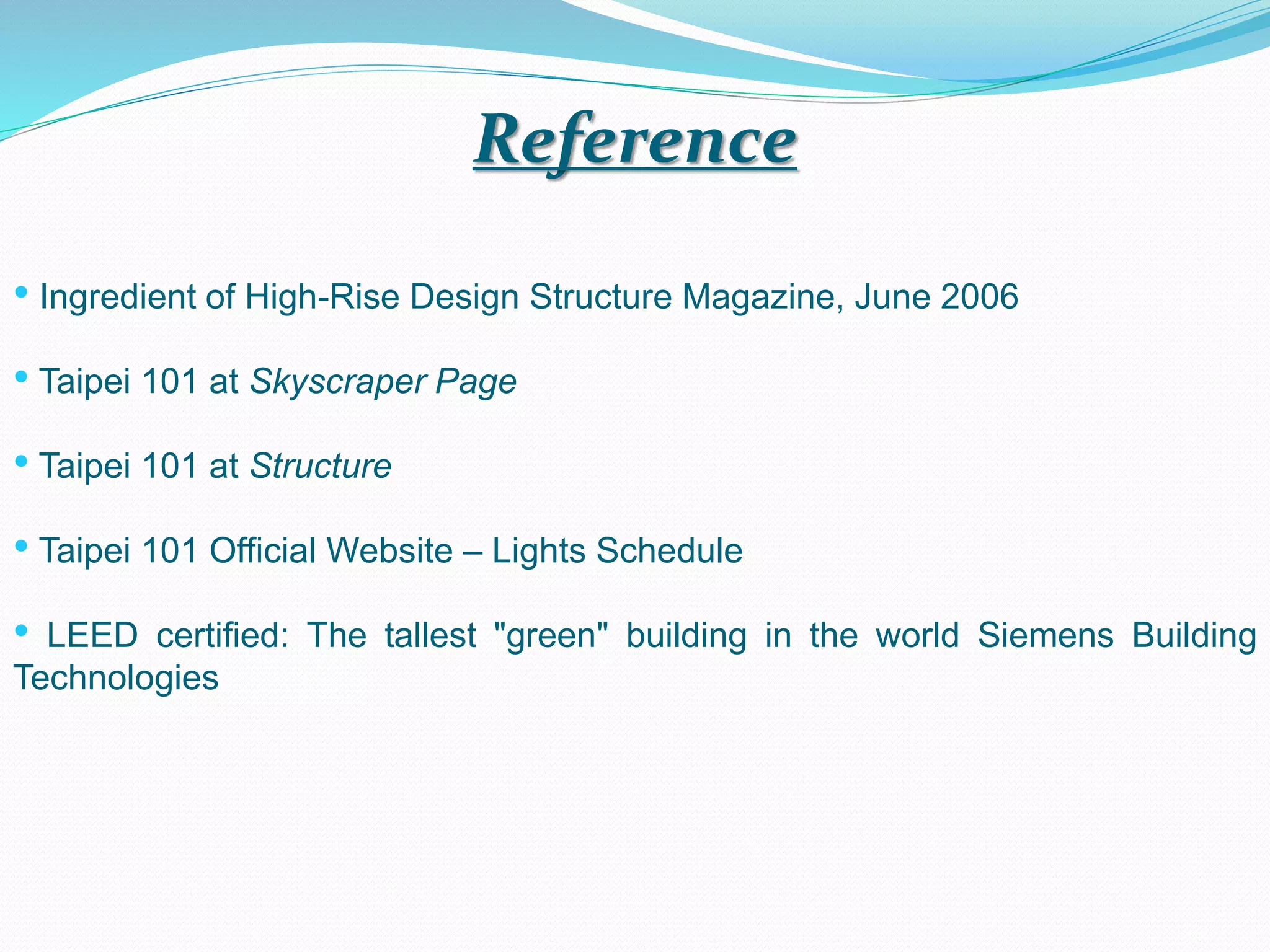 Reference
• Ingredient of High-Rise Design Structure Magazine, June 2006
• Taipei 101 at Skyscraper Page
• Taipei 101 at Structure
• Taipei 101 Official Website – Lights Schedule
• LEED certified: The tallest "green" building in the world Siemens Building
Technologies
 
