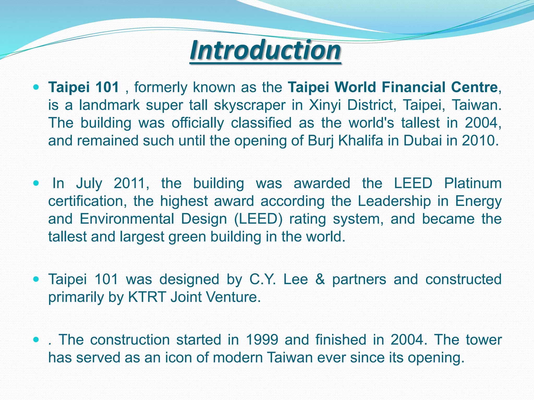 Introduction
 Taipei 101 , formerly known as the Taipei World Financial Centre,
is a landmark super tall skyscraper in Xinyi District, Taipei, Taiwan.
The building was officially classified as the world's tallest in 2004,
and remained such until the opening of Burj Khalifa in Dubai in 2010.
 In July 2011, the building was awarded the LEED Platinum
certification, the highest award according the Leadership in Energy
and Environmental Design (LEED) rating system, and became the
tallest and largest green building in the world.
 Taipei 101 was designed by C.Y. Lee & partners and constructed
primarily by KTRT Joint Venture.
 . The construction started in 1999 and finished in 2004. The tower
has served as an icon of modern Taiwan ever since its opening.
 