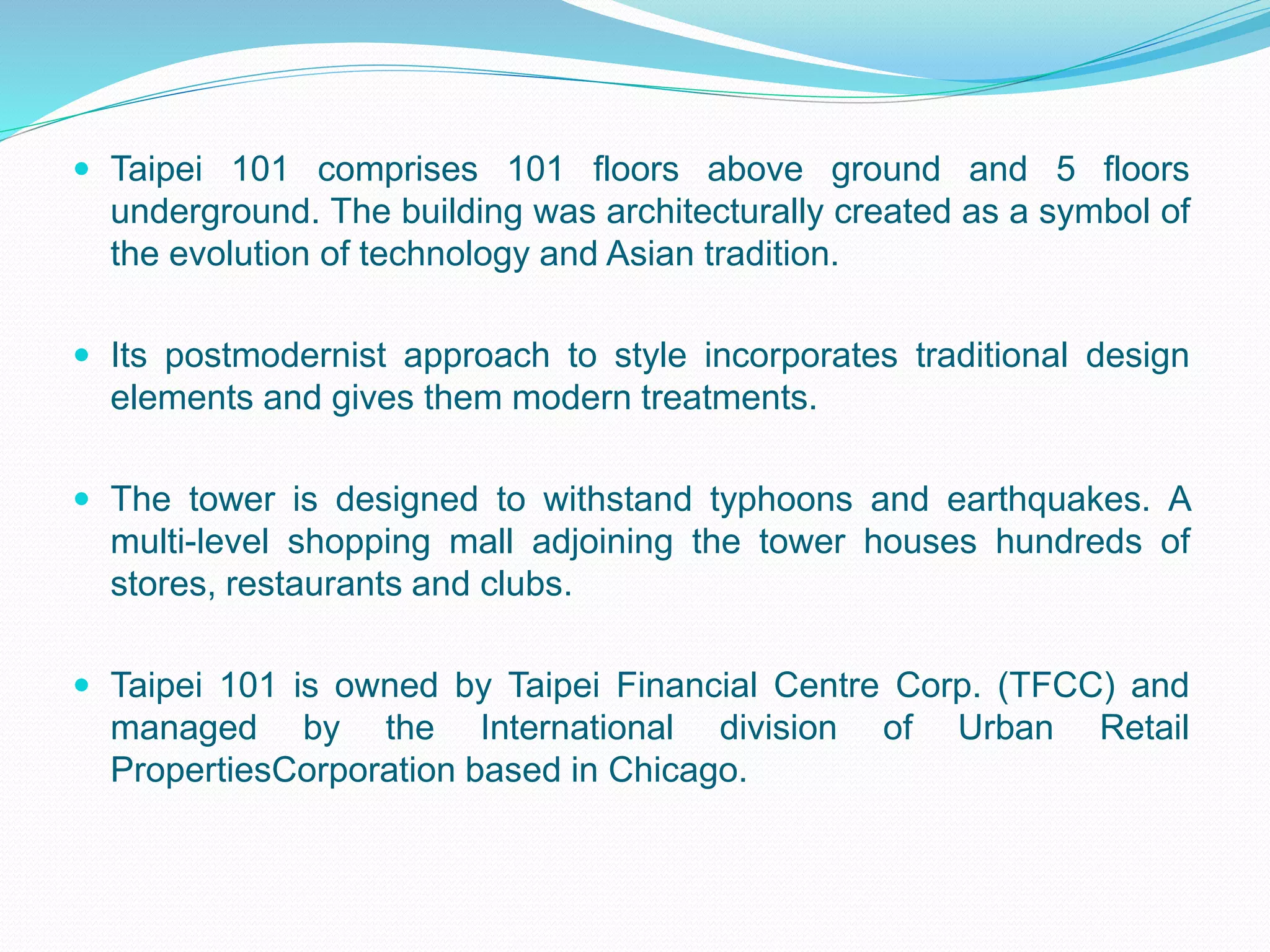  Taipei 101 comprises 101 floors above ground and 5 floors
underground. The building was architecturally created as a symbol of
the evolution of technology and Asian tradition.
 Its postmodernist approach to style incorporates traditional design
elements and gives them modern treatments.
 The tower is designed to withstand typhoons and earthquakes. A
multi-level shopping mall adjoining the tower houses hundreds of
stores, restaurants and clubs.
 Taipei 101 is owned by Taipei Financial Centre Corp. (TFCC) and
managed by the International division of Urban Retail
PropertiesCorporation based in Chicago.
 