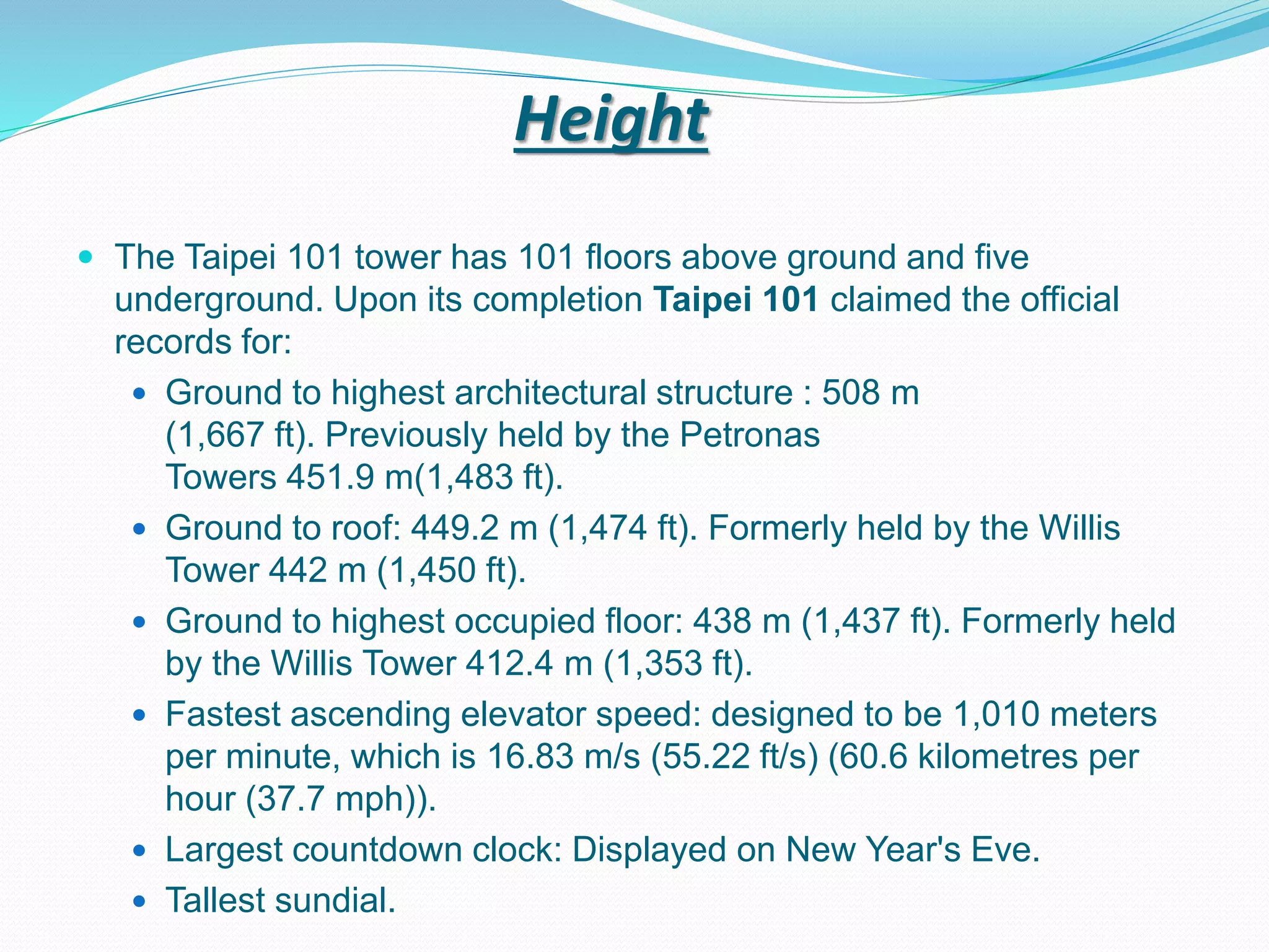Height
 The Taipei 101 tower has 101 floors above ground and five
underground. Upon its completion Taipei 101 claimed the official
records for:
 Ground to highest architectural structure : 508 m
(1,667 ft). Previously held by the Petronas
Towers 451.9 m(1,483 ft).
 Ground to roof: 449.2 m (1,474 ft). Formerly held by the Willis
Tower 442 m (1,450 ft).
 Ground to highest occupied floor: 438 m (1,437 ft). Formerly held
by the Willis Tower 412.4 m (1,353 ft).
 Fastest ascending elevator speed: designed to be 1,010 meters
per minute, which is 16.83 m/s (55.22 ft/s) (60.6 kilometres per
hour (37.7 mph)).
 Largest countdown clock: Displayed on New Year's Eve.
 Tallest sundial.
 