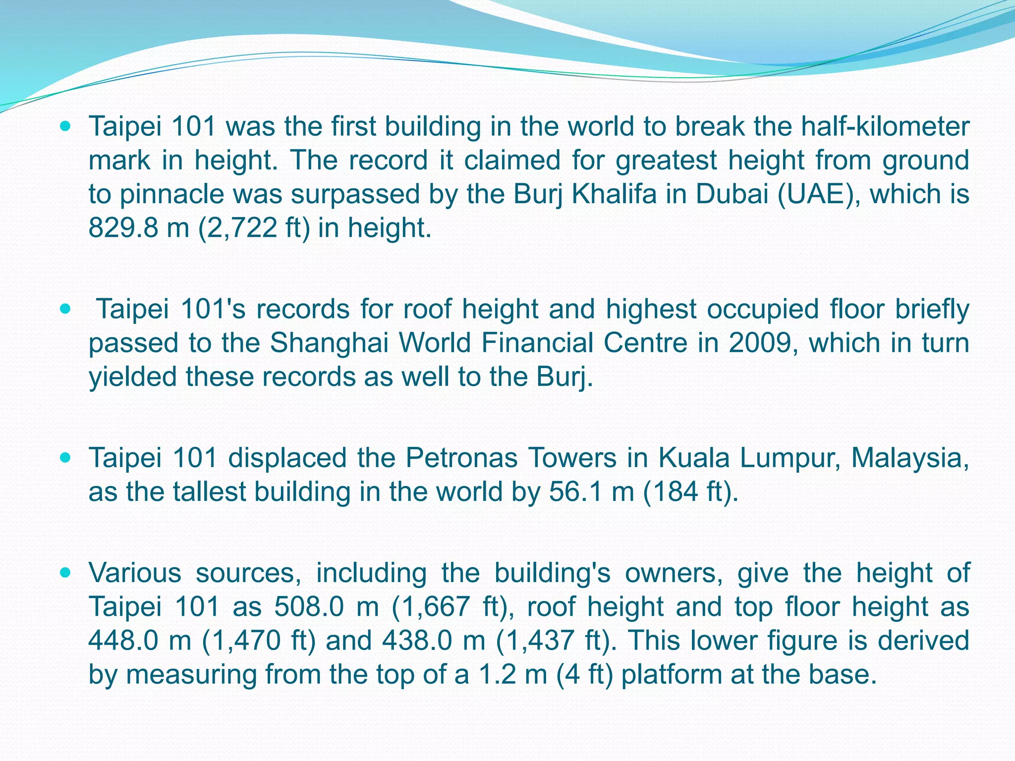  Taipei 101 was the first building in the world to break the half-kilometer
mark in height. The record it claimed for greatest height from ground
to pinnacle was surpassed by the Burj Khalifa in Dubai (UAE), which is
829.8 m (2,722 ft) in height.
 Taipei 101's records for roof height and highest occupied floor briefly
passed to the Shanghai World Financial Centre in 2009, which in turn
yielded these records as well to the Burj.
 Taipei 101 displaced the Petronas Towers in Kuala Lumpur, Malaysia,
as the tallest building in the world by 56.1 m (184 ft).
 Various sources, including the building's owners, give the height of
Taipei 101 as 508.0 m (1,667 ft), roof height and top floor height as
448.0 m (1,470 ft) and 438.0 m (1,437 ft). This lower figure is derived
by measuring from the top of a 1.2 m (4 ft) platform at the base.
 