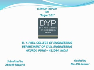 SEMINAR REPORT
ON
‘Taipei 101’
Submitted by
Abheek khajuria
Guided by
Mrs.P.G.Kalasur
D. Y. PATIL COLLEGE OF ENGINEERING
DEPARTMENT OF CIVIL ENGINEERING
AKURDI, PUNE – 411044, INDIA
 