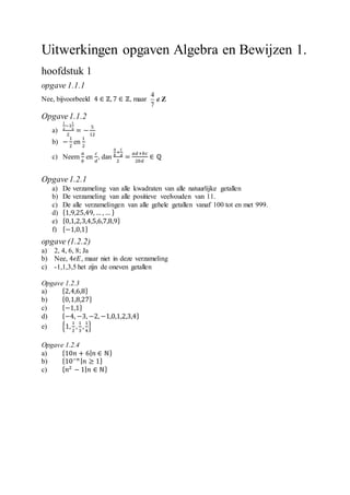 Uitwerkingen opgaven Algebra en Bewijzen 1.
hoofdstuk 1
opgave 1.1.1
Nee, bijvoorbeeld 4 ∈ ℤ, 7 ∈ ℤ, maar
4
7
Z
Opgave1.1.2
a)
1
2
−1
1
3
2
= −
5
12
b) −
1
2
en
1
2
c) Neem
𝑎
𝑏
en
𝑐
𝑑
, dan
𝑎
𝑏
+
𝑐
𝑑
2
=
𝑎𝑑+𝑏𝑐
2𝑏𝑑
∈ ℚ
Opgave1.2.1
a) De verzameling van alle kwadraten van alle natuurlijke getallen
b) De verzameling van alle positieve veelvouden van 11.
c) De alle verzamelingen van alle gehele getallen vanaf 100 tot en met 999.
d) {1,9,25,49, … , … }
e) {0,1,2,3,4,5,6,7,8,9}
f) {−1,0,1}
opgave (1.2.2)
a) 2, 4, 6, 8; Ja
b) Nee, 4𝜖𝐸, maar niet in deze verzameling
c) -1,1,3,5 het zijn de oneven getallen
Opgave 1.2.3
a) {2,4,6,8}
b) {0,1,8,27}
c) {−1,1}
d) {−4, −3, −2, −1,0,1,2,3,4}
e) {1,
1
2
,
1
3
,
1
4
}
Opgave 1.2.4
a) {10𝑛 + 6| 𝑛 ∈ ℕ}
b) {10−𝑛 | 𝑛 ≥ 1}
c) { 𝑛2
− 1| 𝑛 ∈ ℕ}
 