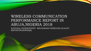 WIRELESS COMMUNICATION
PERFORMANCE REPORT IN
ABUJA,NIGERIA 2018
NATIONAL INDEPENDENT BROADBAND WIRELESS QUALITY
REPORTING(NIWBQR)
 