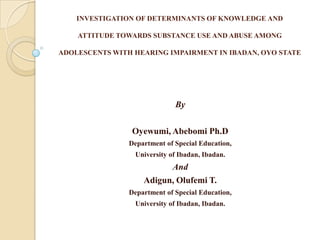 INVESTIGATION OF DETERMINANTS OF KNOWLEDGE AND

    ATTITUDE TOWARDS SUBSTANCE USE AND ABUSE AMONG

ADOLESCENTS WITH HEARING IMPAIRMENT IN IBADAN, OYO STATE




                              By

                 Oyewumi, Abebomi Ph.D
                Department of Special Education,
                 University of Ibadan, Ibadan.
                          And
                    Adigun, Olufemi T.
                Department of Special Education,
                 University of Ibadan, Ibadan.
 