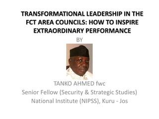 TRANSFORMATIONAL LEADERSHIP IN THE
FCT AREA COUNCILS: HOW TO INSPIRE
EXTRAORDINARY PERFORMANCE
BY
TANKO AHMED fwc
Senior Fellow (Security & Strategic Studies)
National Institute (NIPSS), Kuru - Jos
 