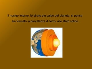 Il nucleo interno, lo strato più caldo del pianeta, si pensa sia formato in prevalenza di ferro, allo stato solido. 