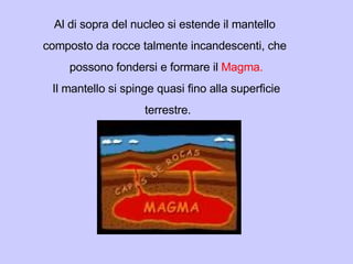 Al di sopra del nucleo si estende il mantello  composto da rocce talmente incandescenti, che  possono fondersi e formare il  Magma. Il mantello si spinge quasi fino alla superficie terrestre. 
