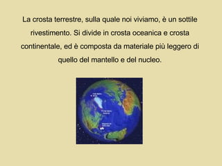 La crosta terrestre, sulla quale noi viviamo, è un sottile  rivestimento. Si divide in crosta oceanica e crosta  continentale, ed è composta da materiale più leggero di  quello del mantello e del nucleo.  