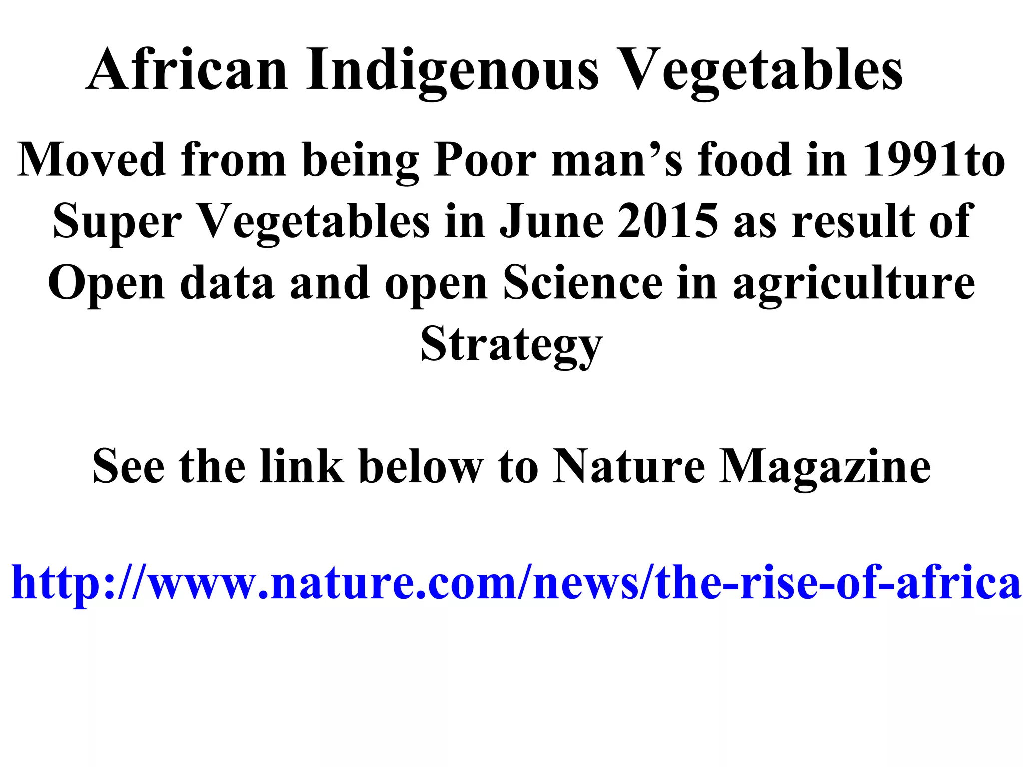African Indigenous Vegetables
Moved from being Poor man’s food in 1991to
Super Vegetables in June 2015 as result of
Open data and open Science in agriculture
Strategy
See the link below to Nature Magazine
http://www.nature.com/news/the-rise-of-africa-
 