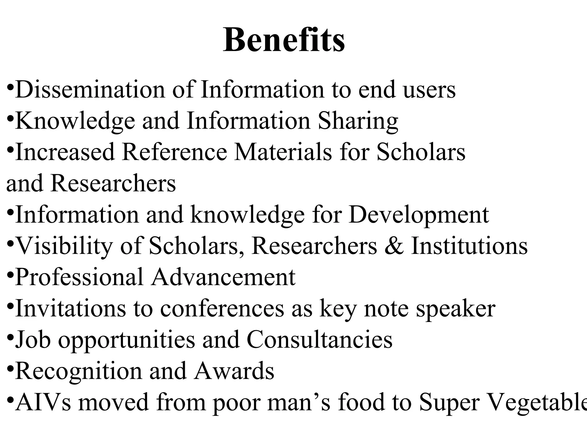 Benefits
•Dissemination of Information to end users
•Knowledge and Information Sharing
•Increased Reference Materials for Scholars
and Researchers
•Information and knowledge for Development
•Visibility of Scholars, Researchers & Institutions
•Professional Advancement
•Invitations to conferences as key note speaker
•Job opportunities and Consultancies
•Recognition and Awards
•AIVs moved from poor man’s food to Super Vegetable
 