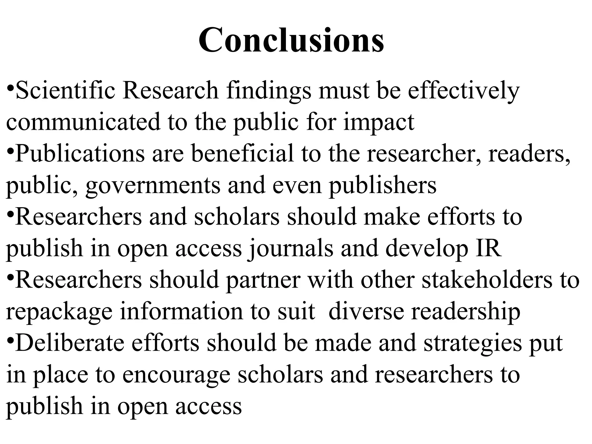 Conclusions
•Scientific Research findings must be effectively
communicated to the public for impact
•Publications are beneficial to the researcher, readers,
public, governments and even publishers
•Researchers and scholars should make efforts to
publish in open access journals and develop IR
•Researchers should partner with other stakeholders to
repackage information to suit diverse readership
•Deliberate efforts should be made and strategies put
in place to encourage scholars and researchers to
publish in open access
 