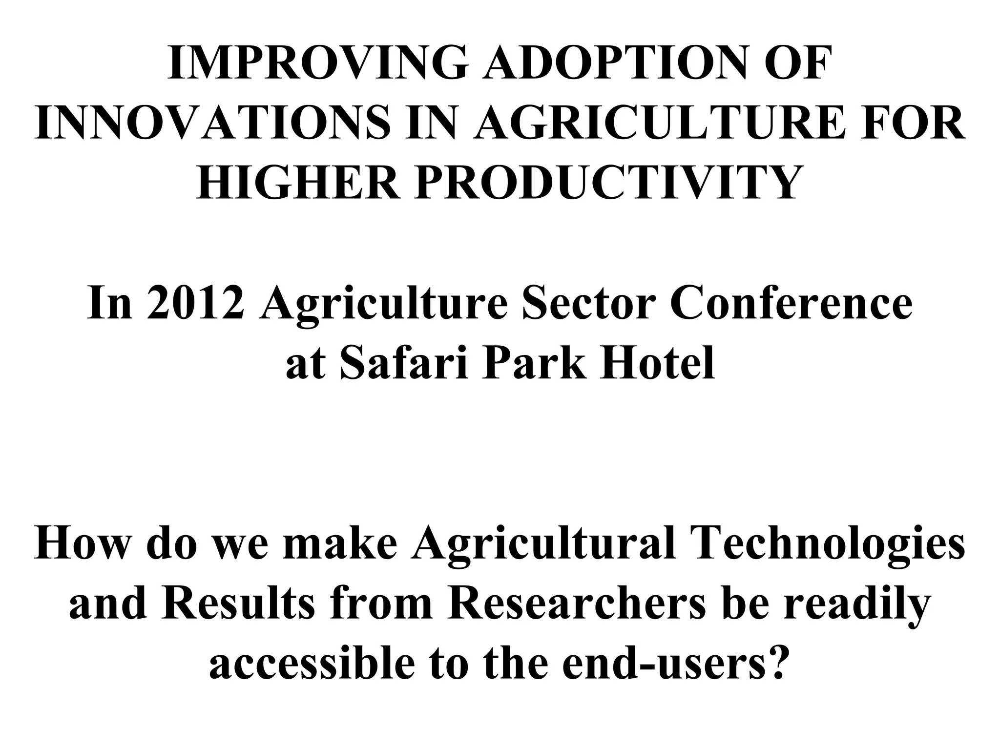 IMPROVING ADOPTION OF
INNOVATIONS IN AGRICULTURE FOR
HIGHER PRODUCTIVITY
In 2012 Agriculture Sector Conference
at Safari Park Hotel
How do we make Agricultural Technologies
and Results from Researchers be readily
accessible to the end-users?
 