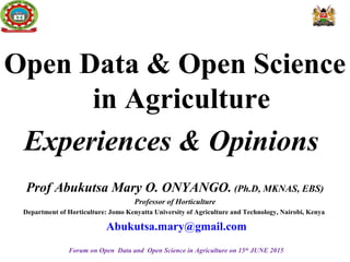 Open Data & Open Science
in Agriculture
Experiences & Opinions
Prof Abukutsa Mary O. ONYANGO. (Ph.D, MKNAS, EBS)
Professor of Horticulture
Department of Horticulture: Jomo Kenyatta University of Agriculture and Technology, Nairobi, Kenya
Abukutsa.mary@gmail.com
Forum on Open Data and Open Science in Agriculture on 15th
JUNE 2015
 