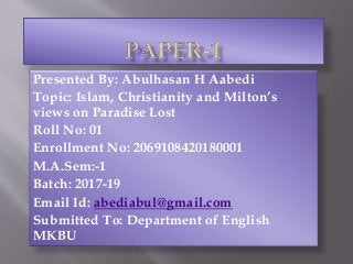Presented By: Abulhasan H Aabedi
Topic: Islam, Christianity and Milton’s
views on Paradise Lost
Roll No: 01
Enrollment No: 2069108420180001
M.A.Sem:-1
Batch: 2017-19
Email Id: abediabul@gmail.com
Submitted To: Department of English
MKBU
 