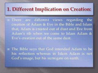  There are different views regarding the
creation of Adam & Eve in the Bible and Islam
that, Adam is created out of dust and Eve from
Adam’s rib when we come to Islam Adam &
Eve’s creation out of the same dust.
 The Bible says that God intended Adam to be
his reflection whereas in Islam Adam is not
God’s image, but his surrogate on earth.
 