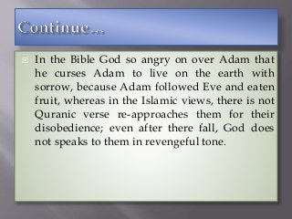  In the Bible God so angry on over Adam that
he curses Adam to live on the earth with
sorrow, because Adam followed Eve and eaten
fruit, whereas in the Islamic views, there is not
Quranic verse re-approaches them for their
disobedience; even after there fall, God does
not speaks to them in revengeful tone.
 