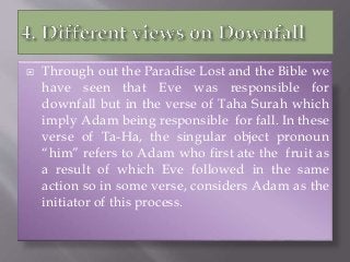  Through out the Paradise Lost and the Bible we
have seen that Eve was responsible for
downfall but in the verse of Taha Surah which
imply Adam being responsible for fall. In these
verse of Ta-Ha, the singular object pronoun
“him” refers to Adam who first ate the fruit as
a result of which Eve followed in the same
action so in some verse, considers Adam as the
initiator of this process.
 