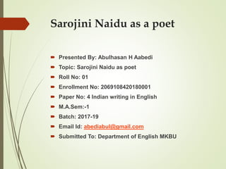 Sarojini Naidu as a poet
 Presented By: Abulhasan H Aabedi
 Topic: Sarojini Naidu as poet
 Roll No: 01
 Enrollment No: 2069108420180001
 Paper No: 4 Indian writing in English
 M.A.Sem:-1
 Batch: 2017-19
 Email Id: abediabul@gmail.com
 Submitted To: Department of English MKBU
 