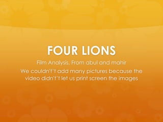 FOUR LIONS
      Film Analysis, From abul and mahir
We couldn't‟t add many pictures because the
 video didn't‟t let us print screen the images
 