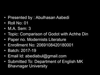 • Presented by : Abulhasan Aabedi
• Roll No: 01
• M.A. Sem: 3
• Topic: Comparison of Godot with Achhe Din
• Paper no. Modernists Literature
• Enrollment No: 2069108420180001
• Batch: 2017-19
• Email Id: abediabul@gmail.com
• Submitted To: Department of English MK
Bhavnagar University
 