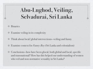 Abu-Lughod, Veiling,
           Selvadurai, Sri Lanka
Binaries

Examine veiling in its complexity

Think about local/global intersections--veiling and funny

Examine context for Funny Boy (Sri Lanka and colonialism)

Conclusions--how have been glocal, both global and local, specific
and transnational? How has this helped our understanding of women
who veil and non-normative sexuality in Sri Lanka?
 