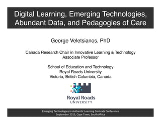 Emerging	
  Technologies	
  in	
  Authen2c	
  Learning	
  Contexts	
  Conference	
  
September	
  2015,	
  Cape	
  Town,	
  South	
  Africa	
  
Digital Learning, Emerging Technologies,
Abundant Data, and Pedagogies of Care!
George Veletsianos, PhD!
!
Canada Research Chair in Innovative Learning & Technology!
Associate Professor!
!
School of Education and Technology!
Royal Roads University!
Victoria, British Columbia, Canada!
 