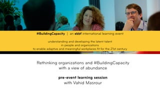  
Rethinking organizations and #BuildingCapacity  
with a view of abundance 
 
pre-event learning session
with Vahid Masrour
#BuildingCapacity | an ebbf international learning event
understanding and developing the latent talent  
in people and organizations  
to enable adaptive and meaningful workplaces ﬁt for the 21st century
 