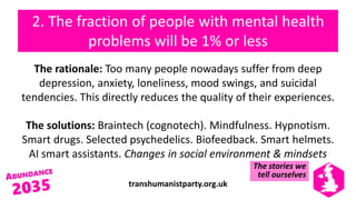 transhumanistparty.org.uk
2. The fraction of people with mental health
problems will be 1% or less
The rationale: Too many people nowadays suffer from deep
depression, anxiety, loneliness, mood swings, and suicidal
tendencies. This directly reduces the quality of their experiences.
The solutions: Braintech (cognotech). Mindfulness. Hypnotism.
Smart drugs. Selected psychedelics. Biofeedback. Smart helmets.
AI smart assistants. Changes in social environment & mindsets
The stories we
tell ourselves
 