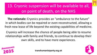 transhumanistparty.org.uk
13. Cryonic suspension will be available to all,
on point of death, on the NHS
The rationale: Cryonics provides an “ambulance to the future”
in which bodies can be repaired or even reconstructed, allowing a
fresh new lease of life beyond the existing capabilities of medicine.
Cryonics will increase the chance of people being able to resume
relationships with family and friends, to continue to develop their
own skills, and to have more experiences.
?!
 
