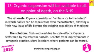 transhumanistparty.org.uk
13. Cryonic suspension will be available to all,
on point of death, on the NHS
The rationale: Cryonics provides an “ambulance to the future”
in which bodies can be repaired or even reconstructed, allowing a
fresh new lease of life beyond the existing capabilities of medicine.
The solutions: Costs reduced due to scale effects. Cryonics
performed by mainstream doctors. Benefits from improvements in
cryogenic practice. More locations where patients can be stored.
?!
 