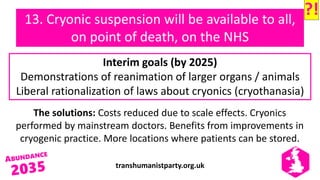 transhumanistparty.org.uk
13. Cryonic suspension will be available to all,
on point of death, on the NHS
The solutions: Costs reduced due to scale effects. Cryonics
performed by mainstream doctors. Benefits from improvements in
cryogenic practice. More locations where patients can be stored.
Interim goals (by 2025)
Demonstrations of reanimation of larger organs / animals
Liberal rationalization of laws about cryonics (cryothanasia)
?!
 