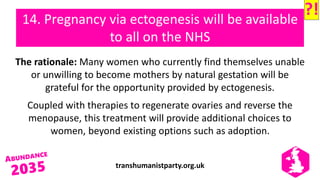 transhumanistparty.org.uk
14. Pregnancy via ectogenesis will be available
to all on the NHS
The rationale: Many women who currently find themselves unable
or unwilling to become mothers by natural gestation will be
grateful for the opportunity provided by ectogenesis.
Coupled with therapies to regenerate ovaries and reverse the
menopause, this treatment will provide additional choices to
women, beyond existing options such as adoption.
?!
 