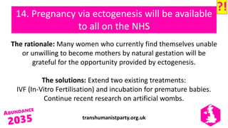 transhumanistparty.org.uk
14. Pregnancy via ectogenesis will be available
to all on the NHS
The rationale: Many women who currently find themselves unable
or unwilling to become mothers by natural gestation will be
grateful for the opportunity provided by ectogenesis.
The solutions: Extend two existing treatments:
IVF (In-Vitro Fertilisation) and incubation for premature babies.
Continue recent research on artificial wombs.
?!
 