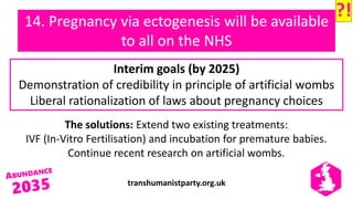 transhumanistparty.org.uk
14. Pregnancy via ectogenesis will be available
to all on the NHS
The solutions: Extend two existing treatments:
IVF (In-Vitro Fertilisation) and incubation for premature babies.
Continue recent research on artificial wombs.
Interim goals (by 2025)
Demonstration of credibility in principle of artificial wombs
Liberal rationalization of laws about pregnancy choices
?!
 