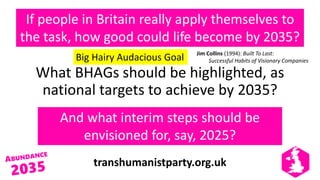 transhumanistparty.org.uk
If people in Britain really apply themselves to
the task, how good could life become by 2035?
What BHAGs should be highlighted, as
national targets to achieve by 2035?
And what interim steps should be
envisioned for, say, 2025?
Big Hairy Audacious Goal Jim Collins (1994): Built To Last:
Successful Habits of Visionary Companies
 