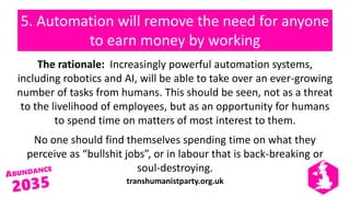 transhumanistparty.org.uk
5. Automation will remove the need for anyone
to earn money by working
The rationale: Increasingly powerful automation systems,
including robotics and AI, will be able to take over an ever-growing
number of tasks from humans. This should be seen, not as a threat
to the livelihood of employees, but as an opportunity for humans
to spend time on matters of most interest to them.
No one should find themselves spending time on what they
perceive as “bullshit jobs”, or in labour that is back-breaking or
soul-destroying.
 