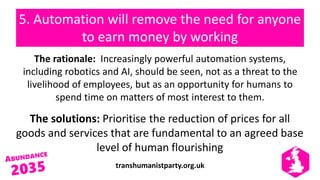 transhumanistparty.org.uk
5. Automation will remove the need for anyone
to earn money by working
The rationale: Increasingly powerful automation systems,
including robotics and AI, should be seen, not as a threat to the
livelihood of employees, but as an opportunity for humans to
spend time on matters of most interest to them.
The solutions: Prioritise the reduction of prices for all
goods and services that are fundamental to an agreed base
level of human flourishing
 