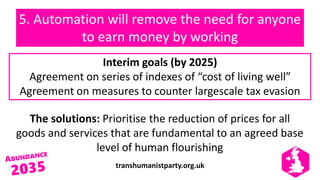 transhumanistparty.org.uk
5. Automation will remove the need for anyone
to earn money by working
The solutions: Prioritise the reduction of prices for all
goods and services that are fundamental to an agreed base
level of human flourishing
Interim goals (by 2025)
Agreement on series of indexes of “cost of living well”
Agreement on measures to counter largescale tax evasion
 