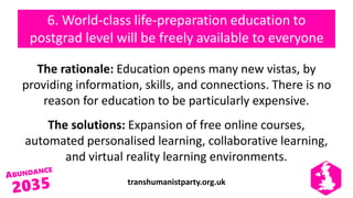 transhumanistparty.org.uk
6. World-class life-preparation education to
postgrad level will be freely available to everyone
The rationale: Education opens many new vistas, by
providing information, skills, and connections. There is no
reason for education to be particularly expensive.
The solutions: Expansion of free online courses,
automated personalised learning, collaborative learning,
and virtual reality learning environments.
 