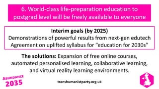 transhumanistparty.org.uk
The solutions: Expansion of free online courses,
automated personalised learning, collaborative learning,
and virtual reality learning environments.
Interim goals (by 2025)
Demonstrations of powerful results from next-gen edutech
Agreement on uplifted syllabus for “education for 2030s”
6. World-class life-preparation education to
postgrad level will be freely available to everyone
 