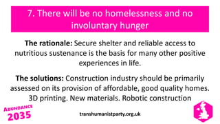 transhumanistparty.org.uk
7. There will be no homelessness and no
involuntary hunger
The rationale: Secure shelter and reliable access to
nutritious sustenance is the basis for many other positive
experiences in life.
The solutions: Construction industry should be primarily
assessed on its provision of affordable, good quality homes.
3D printing. New materials. Robotic construction
 