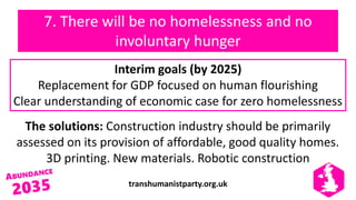 transhumanistparty.org.uk
7. There will be no homelessness and no
involuntary hunger
The solutions: Construction industry should be primarily
assessed on its provision of affordable, good quality homes.
3D printing. New materials. Robotic construction
Interim goals (by 2025)
Replacement for GDP focused on human flourishing
Clear understanding of economic case for zero homelessness
 